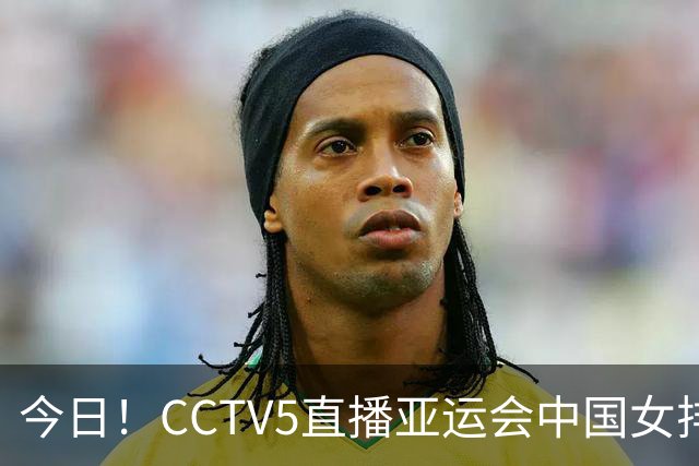 今日！CCTV5直播亚运会中国女排+中超，5+转中国男篮，网络转大连鲲城+曼城+尤文等
